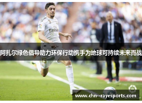 阿扎尔绿色倡导助力环保行动携手为地球可持续未来而战 阿扎尔绿色倡导助力环保行动携手为地球可持续未来而战