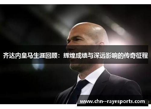 齐达内皇马生涯回顾：辉煌成绩与深远影响的传奇征程