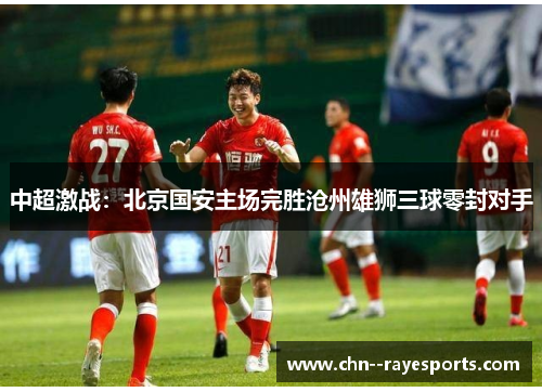 中超激战：北京国安主场完胜沧州雄狮三球零封对手