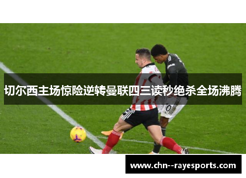 切尔西主场惊险逆转曼联四三读秒绝杀全场沸腾 切尔西主场惊险逆转曼联四三读秒绝杀全场沸腾