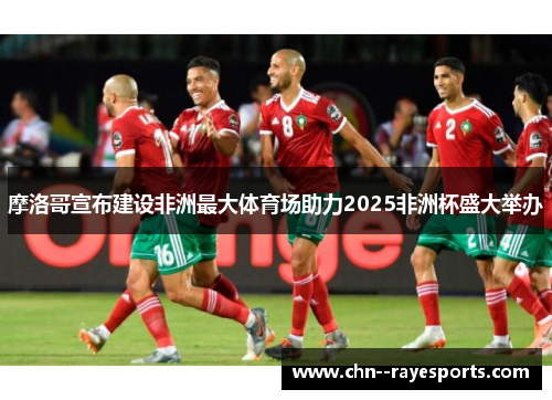 摩洛哥宣布建设非洲最大体育场助力2025非洲杯盛大举办