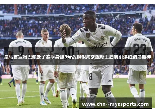 皇马官宣姆巴佩处子赛季身披9号战袍银河战舰新王启航引爆伯纳乌期待
